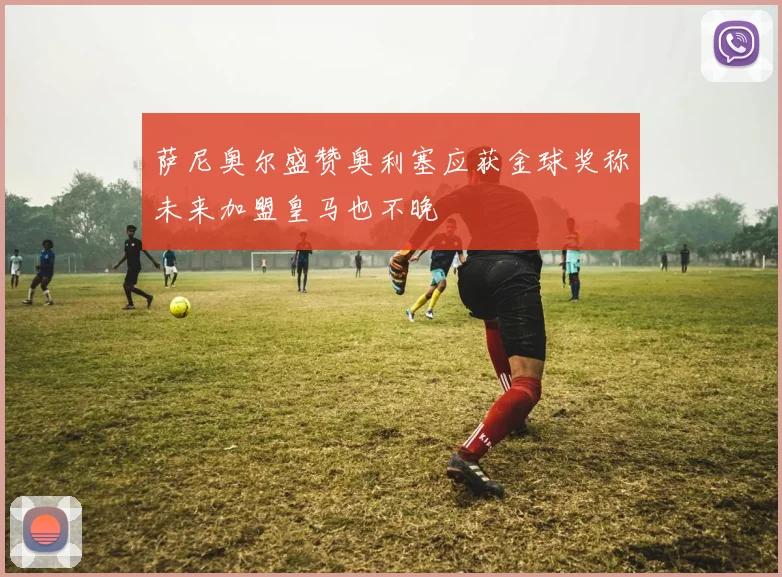 萨尼奥尔盛赞奥利塞应获金球奖称未来加盟皇马也不晚