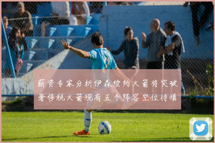 薪资专家分析伊森续约火箭将突破奢侈税火箭现有五个阵容空位待填补