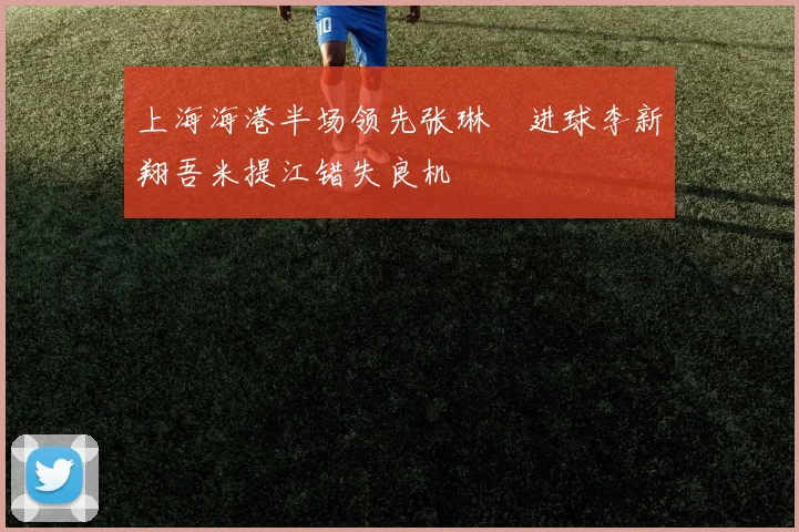 上海海港半场领先张琳芃进球李新翔吾米提江错失良机