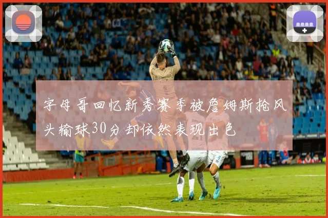 字母哥回忆新秀赛季被詹姆斯抢风头输球30分却依然表现出色
