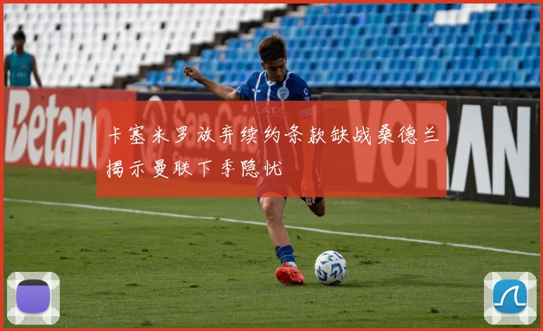 卡塞米罗放弃续约条款缺战桑德兰揭示曼联下季隐忧