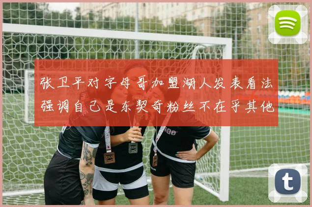 张卫平对字母哥加盟湖人发表看法强调自己是东契奇粉丝不在乎其他球员动态