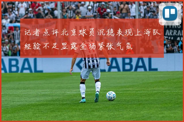 记者点评北京球员沉稳表现上海队经验不足显露全场紧张气氛