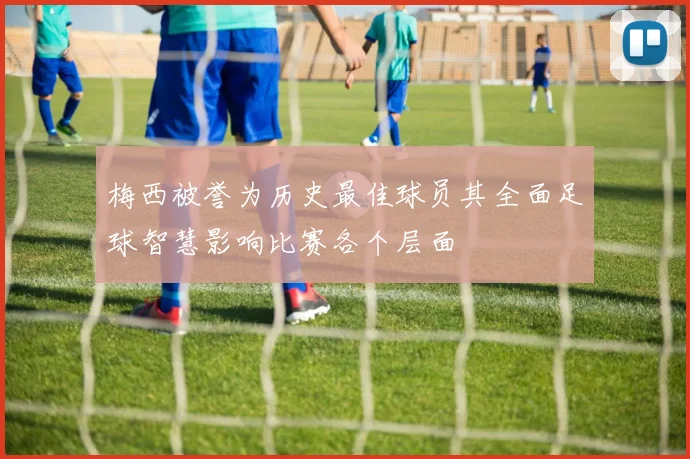 梅西被誉为历史最佳球员其全面足球智慧影响比赛各个层面