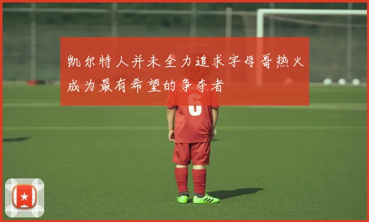 凯尔特人并未全力追求字母哥热火成为最有希望的争夺者