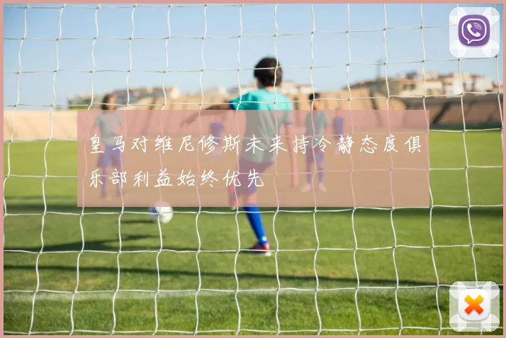 皇马对维尼修斯未来持冷静态度俱乐部利益始终优先
