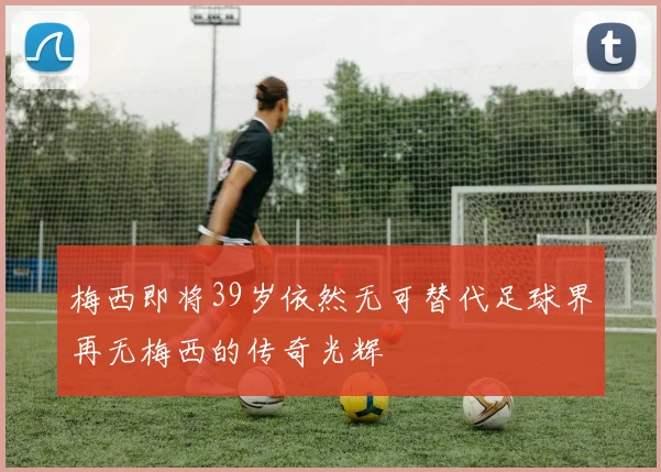 梅西即将39岁依然无可替代足球界再无梅西的传奇光辉