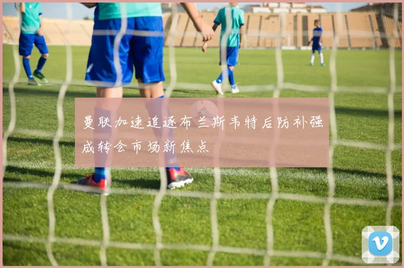 曼联加速追逐布兰斯韦特后防补强成转会市场新焦点