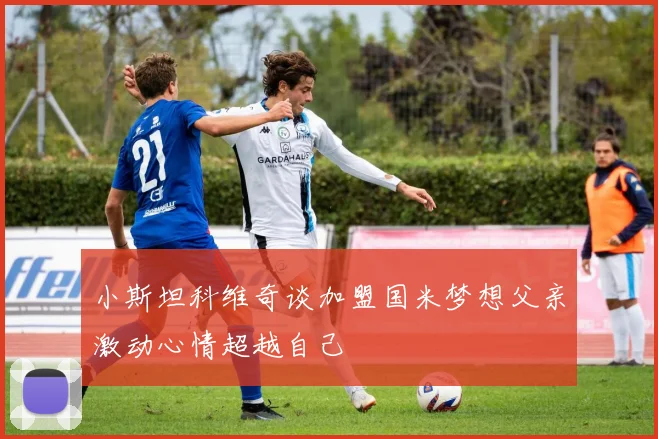 小斯坦科维奇谈加盟国米梦想父亲激动心情超越自己