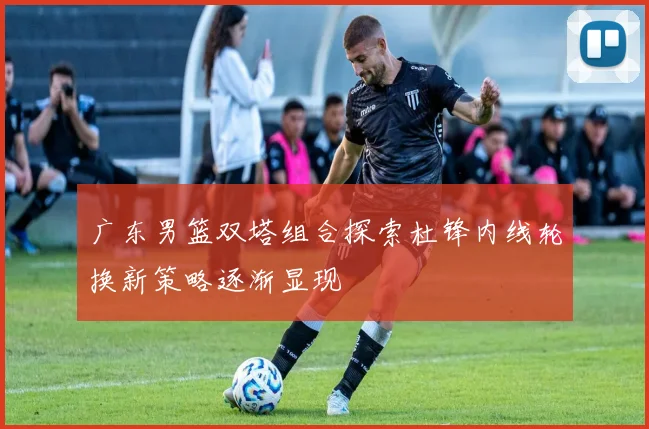 广东男篮双塔组合探索杜锋内线轮换新策略逐渐显现