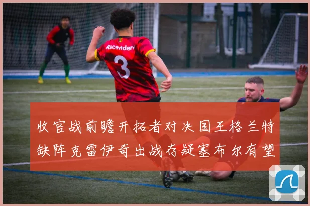 收官战前瞻开拓者对决国王格兰特缺阵克雷伊奇出战存疑塞布尔有望上场