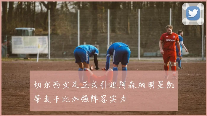 切尔西女足正式引进阿森纳明星凯蒂麦卡比加强阵容实力