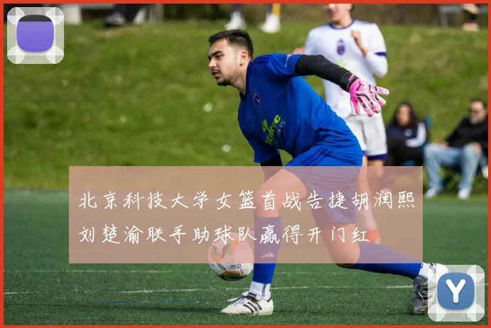 北京科技大学女篮首战告捷胡润熙刘楚渝联手助球队赢得开门红