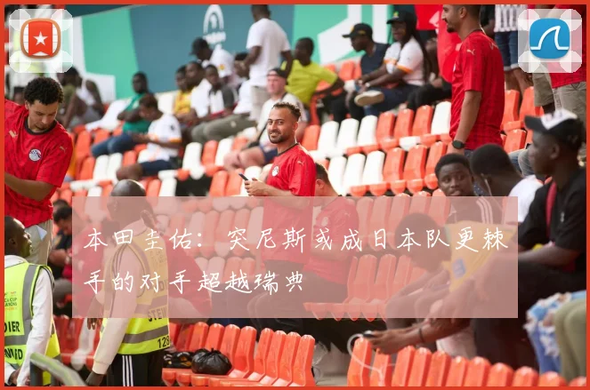 本田圭佑：突尼斯或成日本队更棘手的对手超越瑞典