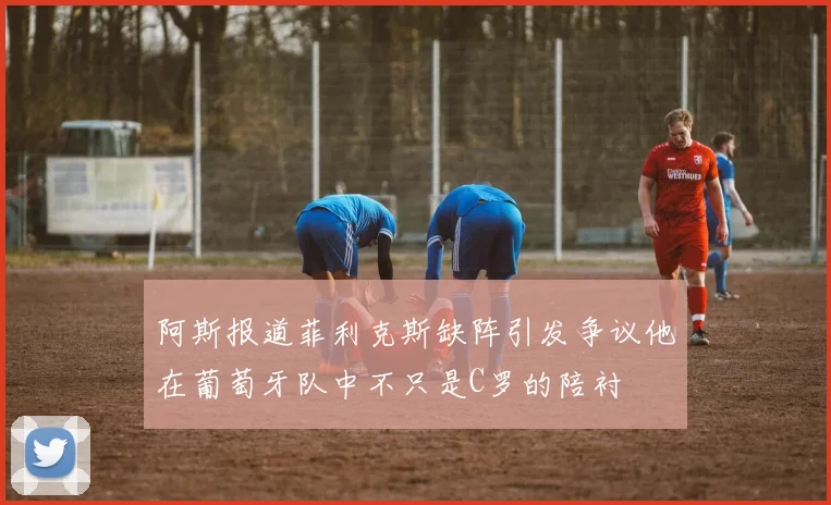 阿斯报道菲利克斯缺阵引发争议他在葡萄牙队中不只是C罗的陪衬