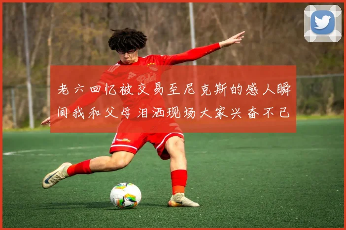 老六回忆被交易至尼克斯的感人瞬间我和父母泪洒现场大家兴奋不已